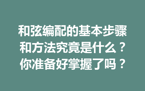 和弦编配的基本步骤和方法究竟是什么？你准备好掌握了吗？